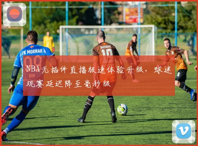 NBA无插件直播极速体验升级，球迷观赛延迟降至毫秒级