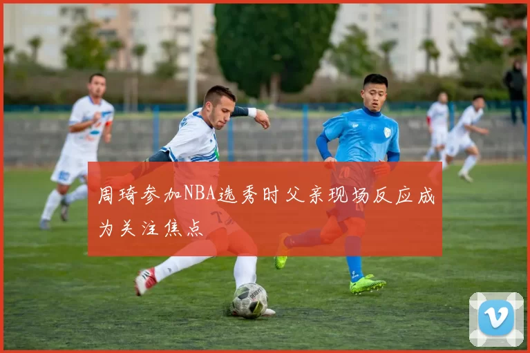 周琦参加NBA选秀时父亲现场反应成为关注焦点
