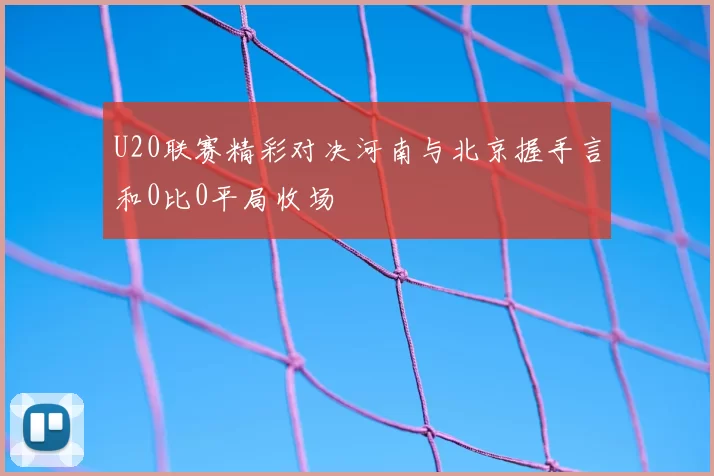 U20联赛精彩对决河南与北京握手言和0比0平局收场