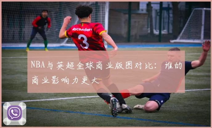 NBA与英超全球商业版图对比：谁的商业影响力更大