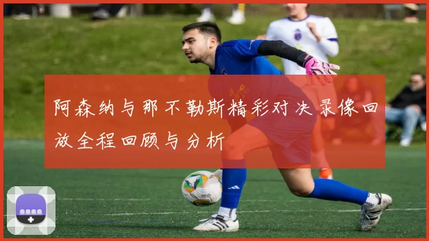阿森纳与那不勒斯精彩对决录像回放全程回顾与分析
