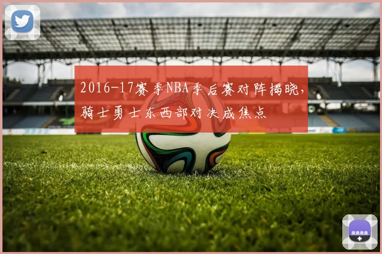 2016-17赛季NBA季后赛对阵揭晓,骑士勇士东西部对决成焦点