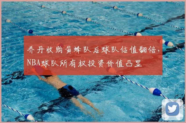 乔丹收购黄蜂队后球队估值翻倍,NBA球队所有权投资价值凸显
